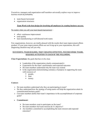 Executives, managers and organization staff members universally explore ways to improve
business results & profitability.
 team-based, horizontal
 organization structures
Team Work is the best design for involving all employees in creating business success.
No matter what you call your team based improvement –
 effort: continuous improvement
 total quality
 lean manufacturing or self-directed work teams
Few organizations, however, are totally pleased with the results their team improvement efforts
produce. If your team improvement efforts are not living up to your expectations, this self-
diagnosing checklist may tell you why.
Successful team building, that creates effective, focused work teams,
requires attention to each of the following.
Clear Expectations: the goals that have to be clear.
 Leadership of the organization clearly communicated it
 Expectation for the team’s performance and expected outcomes
 Do team members understand why the team was created.
 Is the organization demonstrating constancy of purpose in supporting the team
with resources of
 people,
 time
 money
Context:
 Do team members understand why they are participating in team?
 Do they understand how the strategy of using teams will help the organization attain its
communicated business goals?
 Can team members define their team’s importance to the accomplishment of corporate
goals?
 Commitment:
 Do team members want to participate on the team?
 Do team members feel team mission & it’s objective?
 Are members committed to accomplishing the team mission and expected
outcomes?
 