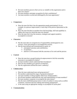  Do team members perceive their service as valuable to the organization and to
their own careers?
 Do team members anticipate recognition for their contributions?
 Are team members excited and challenged by the team opportunity?
 Competence:
 Does the team feel that it has the appropriate people participating? (As an
example, in a process improvement, is each step of the process represented on the
team)
 Does the team feel that its members have the knowledge, skill and capability to
address the issues for which the team was formed?
 Does the team feel it has the resources, strategies and support needed to
accomplish its mission?
 Character:
 Has the team taken its assigned area of responsibility and designed its own
mission, vision and strategies to accomplish the mission.
 Has the team defined and communicated its goals; its
 anticipated outcomes and contributions;
 its timelines;
 and how it will measure both the outcomes of its work and the process
 Control:
 Does the team have enough freedom & empowerment to feel the ownership
necessary to accomplish its charter?
 do team members clearly understand their boundaries?
 How far may members go in pursuit of solutions?
 Has the organization defined the team’s authority?
 Collaboration:
 Does the team understand team and group process?
 Do members understand the stages of group development?
 Are team members working together effectively interpersonally?
 Do all team members understand the roles and responsibilities of team members?
 Do team members cooperate to accomplish the team charter?
 Has the team established group norms or rules of conduct in areas such as conflict
resolution, consensus decision making and meeting management?
 Is the team using an appropriate strategy to accomplish its action plan?
 Communication:
 