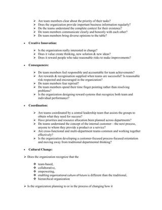  Are team members clear about the priority of their tasks?
 Does the organization provide important business information regularly?
 Do the teams understand the complete context for their existence?
 Do team members communicate clearly and honestly with each other?
 Do team members bring diverse opinions to the table?
 Creative Innovation:
 Is the organization really interested in change?
 Does it value create thinking, new solution & new ideas?
 Does it reward people who take reasonable risks to make improvements?
 Consequences:
 Do team members feel responsible and accountable for team achievements?
 Are rewards & recognisation supplied when teams are successful? Is reasonable
risk respected and encouraged in the organization?
 Do team members fear reprisal?
 Do team members spend their time finger pointing rather than resolving
problems?
 Is the organization designing reward systems that recognize both team and
individual performance?
 Coordination:
 Are teams coordinated by a central leadership team that assists the groups to
obtain what they need for success?
 Have priorities and resource allocation been planned across departments?
 Do teams understand the concept of the internal customer—the next process,
anyone to whom they provide a product or a service?
 Are cross-functional and multi-department teams common and working together
effectively?
 Is the organization developing a customer-focused process-focused orientation
and moving away from traditional departmental thinking?
 Cultural Change:
 Does the organization recognize that the
 team-based,
 collaborative,
 empowering,
 enabling organizational culture of future is different than the traditional,
 hierarchical organization
 Is the organization planning to or in the process of changing how it
 