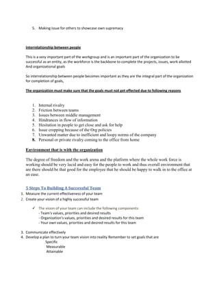 5. Making issue for others to showcase own supremacy
Interrelationship between people
This is a very important part of the workgroup and is an important part of the organization to be
successful as an entity, as the workforce is the backbone to complete the projects, issues, work allotted
And organizational goals
So interrelationship between people becomes important as they are the integral part of the organization
for completion of goals,
The organization must make sure that the goals must not get effected due to following reasons
1. Internal rivalry
2. Friction between teams
3. Issues between middle management
4. Hindrances in flow of information
5. Hesitation in people to get close and ask for help
6. Issue cropping because of the Org policies
7. Unwanted matter due to inefficient and loopy norms of the company
8. Personal or private rivalry coming to the office from home
Environment that is with the organization
The degree of freedom and the work arena and the platform where the whole work force is
working should be very lucid and easy for the people to work and thus overall environment that
are there should be that good for the employee that he should be happy to walk in to the office at
an ease.
5 Steps To Building A Successful Team
1. Measure the current effectiveness of your team
2. Create your vision of a highly successful team
 The vision of your team can include the following components:
- Team's values, priorities and desired results
- Organization's values, priorities and desired results for this team
- Your own values, priorities and desired results for this team
3. Communicate effectively
4. Develop a plan to turn your team vision into reality Remember to set goals that are
Specific
Measurable
Attainable
 