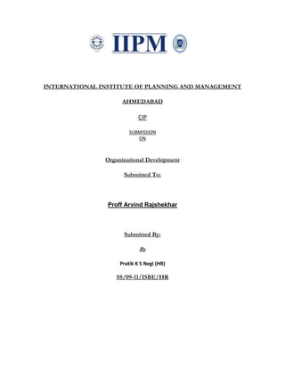 INTERNATIONAL INSTITUTE OF PLANNING AND MANAGEMENT
AHMEDABAD
CIP
SUBMISSION
ON
Organizational Development
Submitted To:
Proff Arvind Rajshekhar
Submitted By:
By
Pratik K S Negi (HR)
SS/09-11/ISBE/HR
 