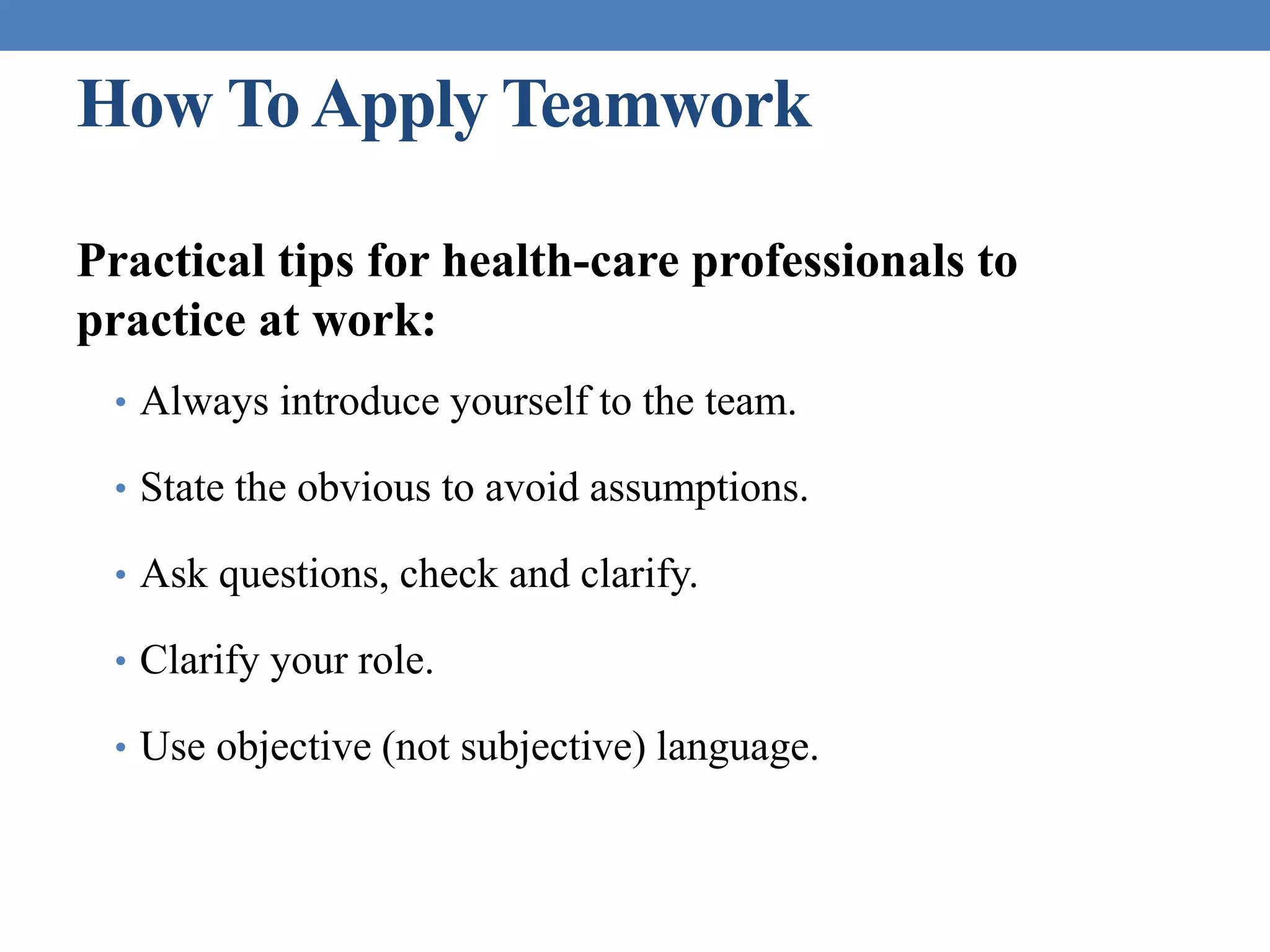How ToApply Teamwork
Practical tips for health-care professionals to
practice at work:
• Always introduce yourself to the team.
• State the obvious to avoid assumptions.
• Ask questions, check and clarify.
• Clarify your role.
• Use objective (not subjective) language.
 