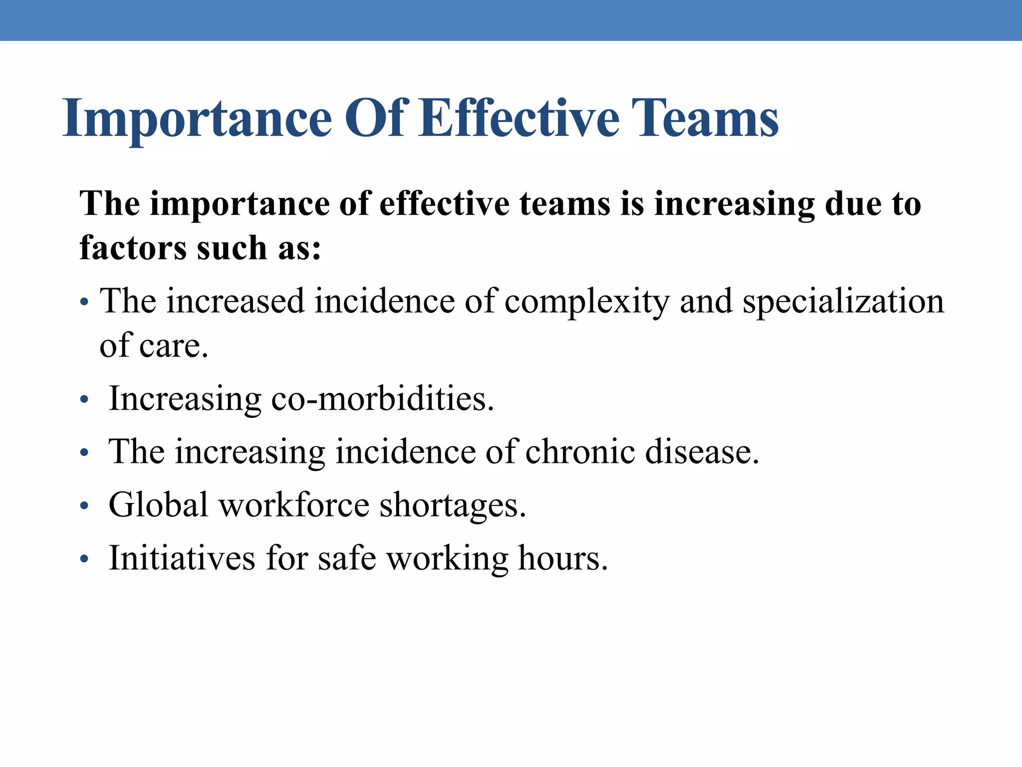 Importance Of Effective Teams
The importance of effective teams is increasing due to
factors such as:
• The increased incidence of complexity and specialization
of care.
• Increasing co-morbidities.
• The increasing incidence of chronic disease.
• Global workforce shortages.
• Initiatives for safe working hours.
 