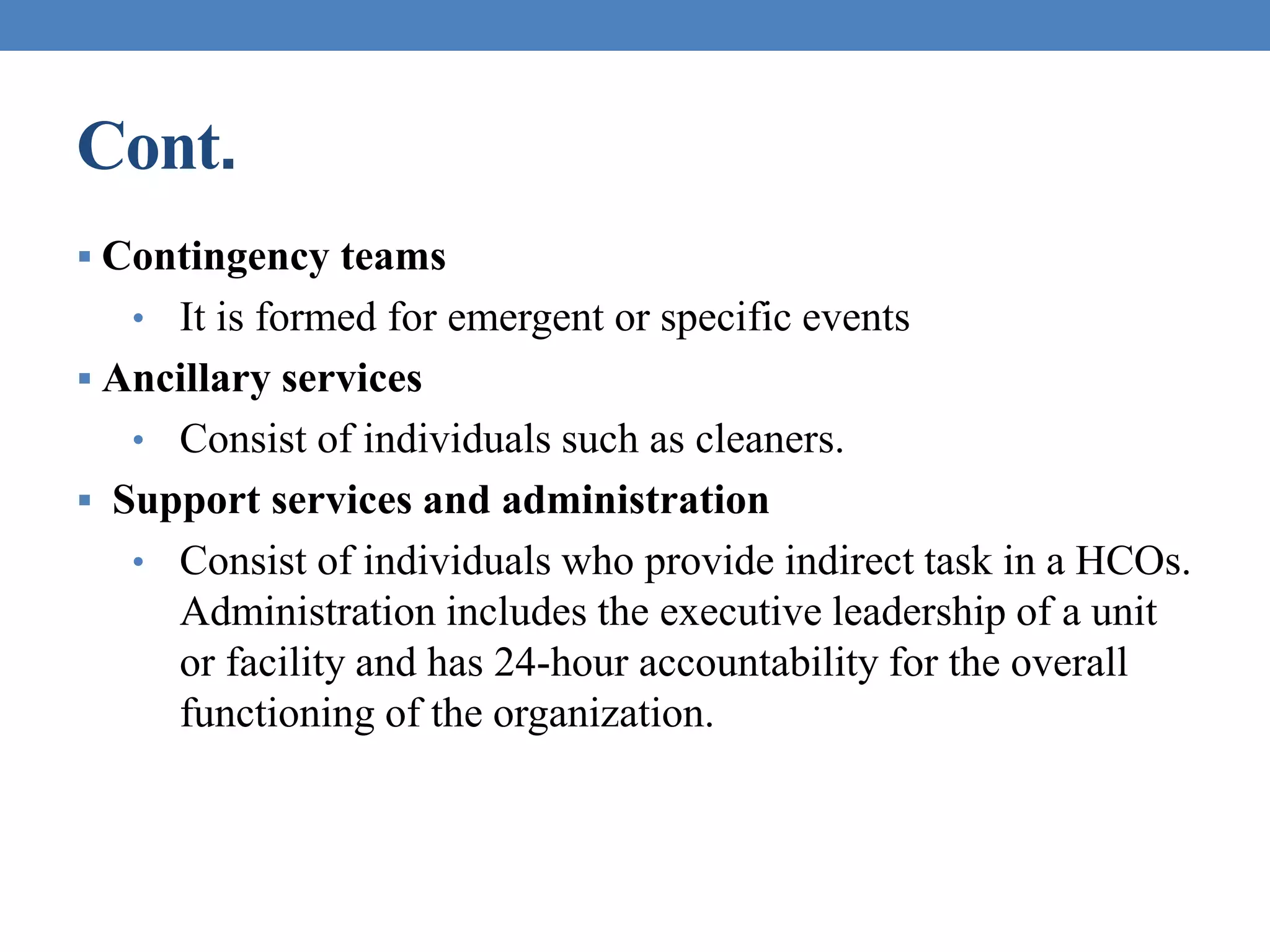 Cont.
 Contingency teams
• It is formed for emergent or specific events
 Ancillary services
• Consist of individuals such as cleaners.
 Support services and administration
• Consist of individuals who provide indirect task in a HCOs.
Administration includes the executive leadership of a unit
or facility and has 24-hour accountability for the overall
functioning of the organization.
 
