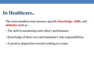 In Healthcare..
The team members must possess specific knowledge, skills, and
attitudes such as :
• The skill in monitoring each other's performance
• Knowledge of their own and teammate's task responsibilities
• A positive disposition toward working in a team
 