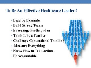 To BeAn Effective Healthcare Leader !
• Lead by Example
• Build Strong Teams
• Encourage Participation
• Think Like a Teacher
• Challenge Conventional Thinking
• Measure Everything
• Know How to Take Action
• Be Accountable
 
