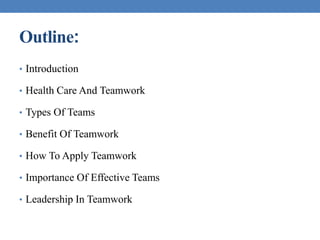 Outline:
• Introduction
• Health Care And Teamwork
• Types Of Teams
• Benefit Of Teamwork
• How To Apply Teamwork
• Importance Of Effective Teams
• Leadership In Teamwork
 