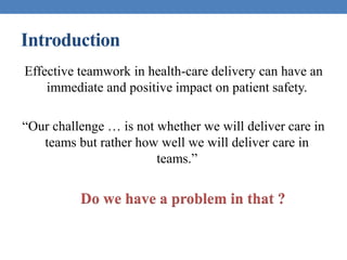 Introduction
Effective teamwork in health-care delivery can have an
immediate and positive impact on patient safety.
“Our challenge … is not whether we will deliver care in
teams but rather how well we will deliver care in
teams.”
Do we have a problem in that ?
 