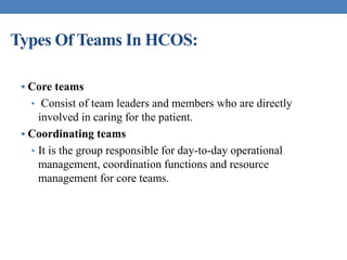 Types Of Teams In HCOS:
 Core teams
• Consist of team leaders and members who are directly
involved in caring for the patient.
 Coordinating teams
• It is the group responsible for day-to-day operational
management, coordination functions and resource
management for core teams.
 