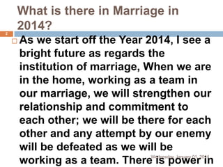 What is there in Marriage in
2014?
2



As we start off the Year 2014, I see a
bright future as regards the
institution of marriage, When we are
in the home, working as a team in
our marriage, we will strengthen our
relationship and commitment to
each other; we will be there for each
other and any attempt by our enemy
will be defeated as we will be
working as a team. There is power in
Wednesday, January 01, 2014

 