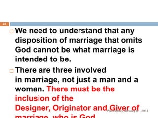 22

We need to understand that any
disposition of marriage that omits
God cannot be what marriage is
intended to be.
 There are three involved
in marriage, not just a man and a
woman. There must be the
inclusion of the
Designer, Originator and Giver of


Wednesday, January 01, 2014

 