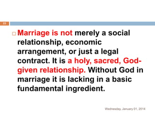 23



Marriage is not merely a social
relationship, economic
arrangement, or just a legal
contract. It is a holy, sacred, Godgiven relationship. Without God in
marriage it is lacking in a basic
fundamental ingredient.
Wednesday, January 01, 2014

 