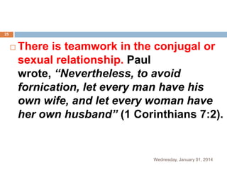 25



There is teamwork in the conjugal or
sexual relationship. Paul
wrote, “Nevertheless, to avoid
fornication, let every man have his
own wife, and let every woman have
her own husband” (1 Corinthians 7:2).

Wednesday, January 01, 2014

 