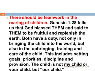 26



There should be teamwork in the
rearing of children. Genesis 1:28 tells
us that God blessed THEM and said to
THEM to be fruitful and replenish the
earth. Both have a duty, not only in
bringing the child into the world, but
also in the upbringing, training and
care of the child. This includes setting
goals, priorities, discipline and
provision. The child is not my child 01, 2014
or
Wednesday, January
your child, but “our child.”

 