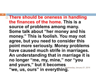 27



There should be oneness in handling
the finances of the home. This is a
source of problems among many.
Some talk about “her money and his
money.” This is foolish. You may not
agree, but you need to consider this
point more seriously. Money problems
have caused much strife in marriages.
An understanding that in marriage it is
no longer “me, my, mine,” nor “you
and yours,” but it becomesWednesday, January 01, 2014
“we, us, ours” in everything.

 