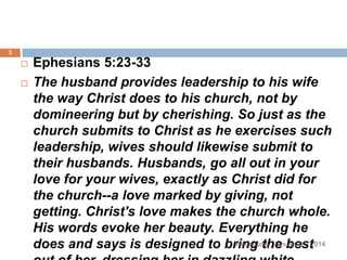 3




Ephesians 5:23-33
The husband provides leadership to his wife
the way Christ does to his church, not by
domineering but by cherishing. So just as the
church submits to Christ as he exercises such
leadership, wives should likewise submit to
their husbands. Husbands, go all out in your
love for your wives, exactly as Christ did for
the church--a love marked by giving, not
getting. Christ's love makes the church whole.
His words evoke her beauty. Everything he
Wednesday, January 01, 2014
does and says is designed to bring the best

 