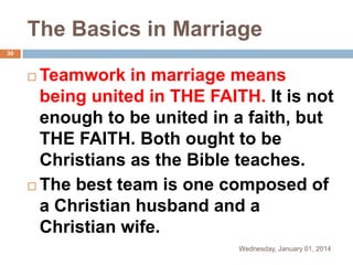 The Basics in Marriage
30

Teamwork in marriage means
being united in THE FAITH. It is not
enough to be united in a faith, but
THE FAITH. Both ought to be
Christians as the Bible teaches.
 The best team is one composed of
a Christian husband and a
Christian wife.


Wednesday, January 01, 2014

 