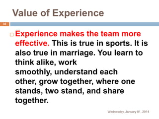 Value of Experience
33



Experience makes the team more
effective. This is true in sports. It is
also true in marriage. You learn to
think alike, work
smoothly, understand each
other, grow together, where one
stands, two stand, and share
together.
Wednesday, January 01, 2014

 