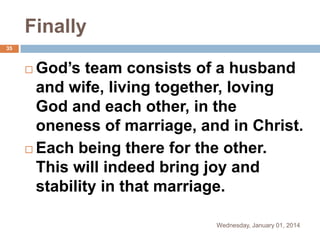 Finally
35

God’s team consists of a husband
and wife, living together, loving
God and each other, in the
oneness of marriage, and in Christ.
 Each being there for the other.
This will indeed bring joy and
stability in that marriage.


Wednesday, January 01, 2014

 
