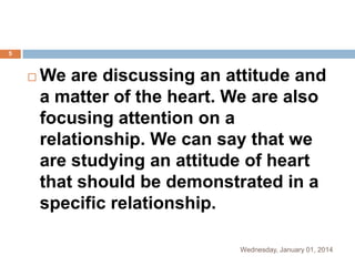 5



We are discussing an attitude and
a matter of the heart. We are also
focusing attention on a
relationship. We can say that we
are studying an attitude of heart
that should be demonstrated in a
specific relationship.
Wednesday, January 01, 2014

 