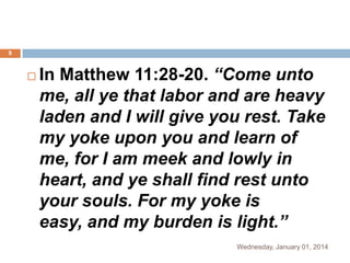 8



In Matthew 11:28-20. “Come unto
me, all ye that labor and are heavy
laden and I will give you rest. Take
my yoke upon you and learn of
me, for I am meek and lowly in
heart, and ye shall find rest unto
your souls. For my yoke is
easy, and my burden is light.”
Wednesday, January 01, 2014

 