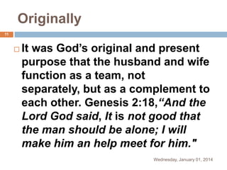 Originally
11



It was God’s original and present
purpose that the husband and wife
function as a team, not
separately, but as a complement to
each other. Genesis 2:18,“And the
Lord God said, It is not good that
the man should be alone; I will
make him an help meet for him."
Wednesday, January 01, 2014

 