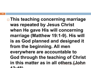 14



This teaching concerning marriage
was repeated by Jesus Christ
when He gave His will concerning
marriage (Matthew 19:1-9). His will
is as God planned and designed it
from the beginning. All men
everywhere are accountable to
God through the teaching of Christ
in this matter as in all others (John
Wednesday, January 01, 2014

 