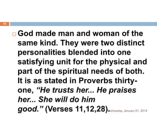 16



God made man and woman of the
same kind. They were two distinct
personalities blended into one
satisfying unit for the physical and
part of the spiritual needs of both.
It is as stated in Proverbs thirtyone, “He trusts her... He praises
her... She will do him
good.” (Verses 11,12,28).

Wednesday, January 01, 2014

 