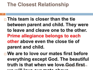 The Closest Relationship
17

This team is closer than the tie
between parent and child. They were
to leave and cleave one to the other.
Prime allegiance belongs to each
other above even the close tie of
parent and child.
 We are to love our mates first before
everything except God. The beautiful
truth is that when we love God first


Wednesday, January 01, 2014

 