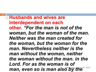 18



Husbands and wives are
interdependent on each
other. “For the man is not of the
woman, but the woman of the man.
Neither was the man created for
the woman, but the woman for the
man. Nevertheless neither is the
man without the woman, neither
the woman without the man. in the
Lord. For as the woman is of
man, even so is man also by the

Wednesday, January 01, 2014

 