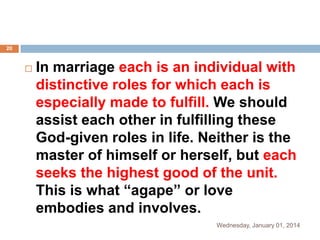 20



In marriage each is an individual with
distinctive roles for which each is
especially made to fulfill. We should
assist each other in fulfilling these
God-given roles in life. Neither is the
master of himself or herself, but each
seeks the highest good of the unit.
This is what “agape” or love
embodies and involves.
Wednesday, January 01, 2014

 