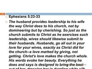 3




Ephesians 5:23-33
The husband provides leadership to his wife
the way Christ does to his church, not by
domineering but by cherishing. So just as the
church submits to Christ as he exercises such
leadership, wives should likewise submit to
their husbands. Husbands, go all out in your
love for your wives, exactly as Christ did for
the church--a love marked by giving, not
getting. Christ's love makes the church whole.
His words evoke her beauty. Everything he
Wednesday, January 01, 2014
does and says is designed to bring the best

 