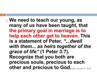 31



We need to teach our young, as
many of us have been taught, that
the primary goal in marriage is to
help each other get to heaven. This
is a statement of Peter, “...dwell
with them... as heirs together of the
grace of life” (1 Peter 3:7).
Recognize that you both are
precious souls, precious to each
other and precious to God.

Wednesday, January 01, 2014

 