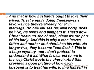 4



And that is how husbands ought to love their
wives. They're really doing themselves a
favor--since they're already "one" in
marriage. No one abuses his own body, does
he? No, he feeds and pampers it. That's how
Christ treats us, the church, since we are part
of his body. And this is why a man leaves
father and mother and cherishes his wife. No
longer two, they become "one flesh." This is
a huge mystery, and I don't pretend to
understand it all. What is clearest to me is
the way Christ treats the church. And this
provides a good picture of how Wednesday, January 01, 2014
each
husband is to treat his wife, loving himself in

 