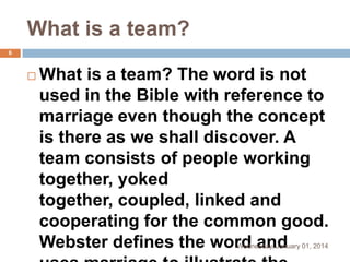 What is a team?
6



What is a team? The word is not
used in the Bible with reference to
marriage even though the concept
is there as we shall discover. A
team consists of people working
together, yoked
together, coupled, linked and
cooperating for the common good.
Webster defines the word and
Wednesday, January 01, 2014

 