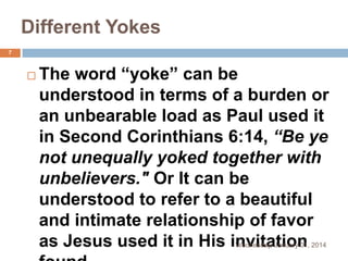 Different Yokes
7



The word “yoke” can be
understood in terms of a burden or
an unbearable load as Paul used it
in Second Corinthians 6:14, “Be ye
not unequally yoked together with
unbelievers." Or It can be
understood to refer to a beautiful
and intimate relationship of favor
as Jesus used it in His invitation
Wednesday, January 01, 2014

 