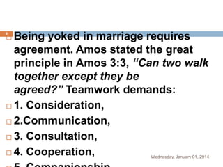 Being yoked in marriage requires
agreement. Amos stated the great
principle in Amos 3:3, “Can two walk
together except they be
agreed?” Teamwork demands:
 1. Consideration,
 2.Communication,
 3. Consultation,
 4. Cooperation,

9



Wednesday, January 01, 2014

 