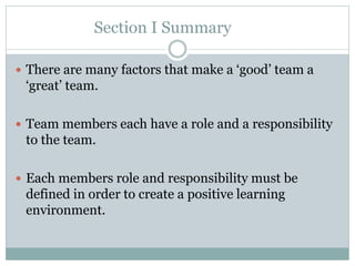 Section I Summary
 There are many factors that make a ‘good’ team a
‘great’ team.
 Team members each have a role and a responsibility
to the team.
 Each members role and responsibility must be
defined in order to create a positive learning
environment.
 