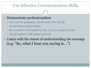 Use Effective Communication Skills
19
 Demonstrate professionalism
 Use correct grammar, speak and write clearly
 Avoid slang and profanity
 Be a positive role model by the way you speak and act
 Avoid negative talk about anyone!
 Listen with the intent of understanding the message
(e.g. “So, what I hear you saying is…”)
 