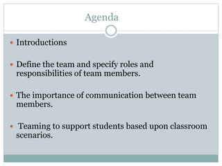 Agenda
 Introductions
 Define the team and specify roles and
responsibilities of team members.
 The importance of communication between team
members.
 Teaming to support students based upon classroom
scenarios.
 