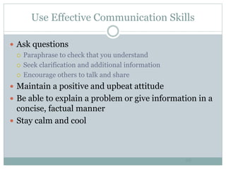 Use Effective Communication Skills
20
 Ask questions
 Paraphrase to check that you understand
 Seek clarification and additional information
 Encourage others to talk and share
 Maintain a positive and upbeat attitude
 Be able to explain a problem or give information in a
concise, factual manner
 Stay calm and cool
 