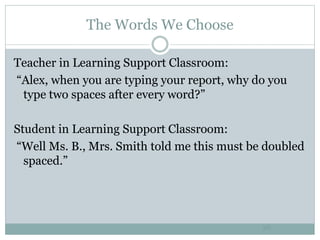 The Words We Choose
26
Teacher in Learning Support Classroom:
“Alex, when you are typing your report, why do you
type two spaces after every word?”
Student in Learning Support Classroom:
“Well Ms. B., Mrs. Smith told me this must be doubled
spaced.”
 