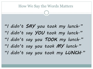 How We Say the Words Matters
“I didn’t SAY you took my lunch.”
“I didn’t say YOU took my lunch.”
“I didn’t say you TOOK my lunch.”
“I didn’t say you took MY lunch.”
“I didn’t say you took my LUNCH.”
 