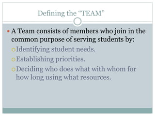 Defining the “TEAM”
 A Team consists of members who join in the
common purpose of serving students by:
Identifying student needs.
Establishing priorities.
Deciding who does what with whom for
how long using what resources.
 