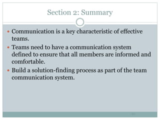 Section 2: Summary
40
 Communication is a key characteristic of effective
teams.
 Teams need to have a communication system
defined to ensure that all members are informed and
comfortable.
 Build a solution-finding process as part of the team
communication system.
 
