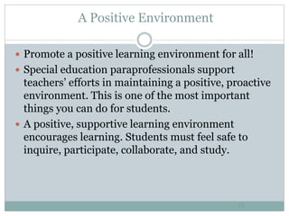 A Positive Environment
43
 Promote a positive learning environment for all!
 Special education paraprofessionals support
teachers’ efforts in maintaining a positive, proactive
environment. This is one of the most important
things you can do for students.
 A positive, supportive learning environment
encourages learning. Students must feel safe to
inquire, participate, collaborate, and study.
 
