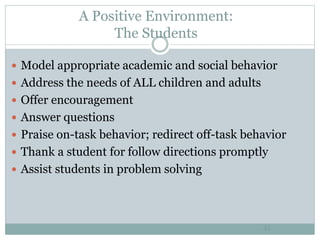 A Positive Environment:
The Students
45
 Model appropriate academic and social behavior
 Address the needs of ALL children and adults
 Offer encouragement
 Answer questions
 Praise on-task behavior; redirect off-task behavior
 Thank a student for follow directions promptly
 Assist students in problem solving
 