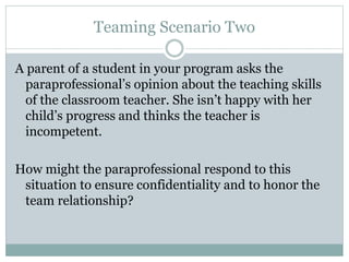 Teaming Scenario Two
A parent of a student in your program asks the
paraprofessional’s opinion about the teaching skills
of the classroom teacher. She isn’t happy with her
child’s progress and thinks the teacher is
incompetent.
How might the paraprofessional respond to this
situation to ensure confidentiality and to honor the
team relationship?
 