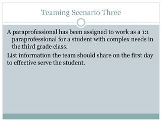 Teaming Scenario Three
A paraprofessional has been assigned to work as a 1:1
paraprofessional for a student with complex needs in
the third grade class.
List information the team should share on the first day
to effective serve the student.
 
