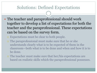 Solutions: Defined Expectations
 The teacher and paraprofessional should work
together to develop a list of expectations for both the
teacher and the paraprofessional. These expectations
can be based on the survey form.
 Expectations must be clear to both people.
 The paraprofessional must make sure that he or she
understands clearly what is to be expected of them in the
classroom—both what is to be done and when and how it is to
be done.
 The teacher must make sure that her/his expectations are
based on realistic skills which the paraprofessional possesses.
 